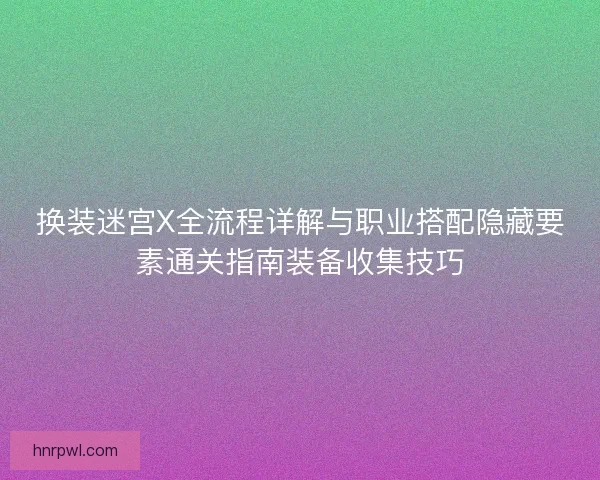 换装迷宫X全流程详解与职业搭配隐藏要素通关指南装备收集技巧