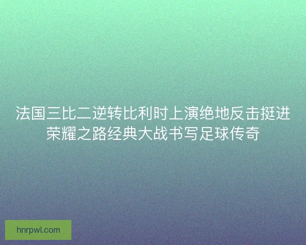 法国三比二逆转比利时上演绝地反击挺进荣耀之路经典大战书写足球传奇