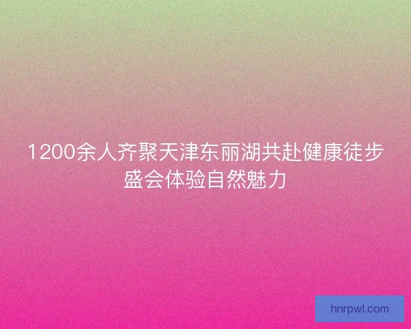 1200余人齐聚天津东丽湖共赴健康徒步盛会体验自然魅力