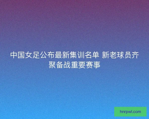 中国女足公布最新集训名单 新老球员齐聚备战重要赛事