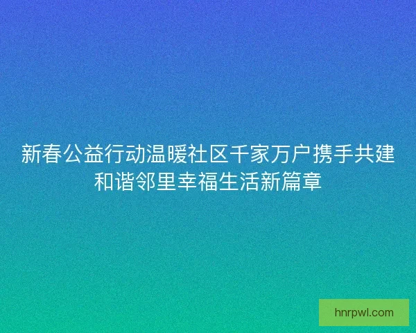 新春公益行动温暖社区千家万户携手共建和谐邻里幸福生活新篇章