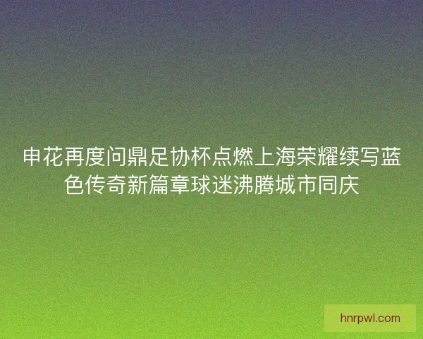 申花再度问鼎足协杯点燃上海荣耀续写蓝色传奇新篇章球迷沸腾城市同庆