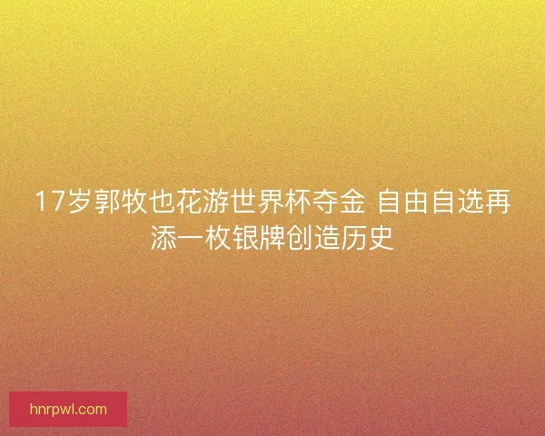 17岁郭牧也花游世界杯夺金 自由自选再添一枚银牌创造历史