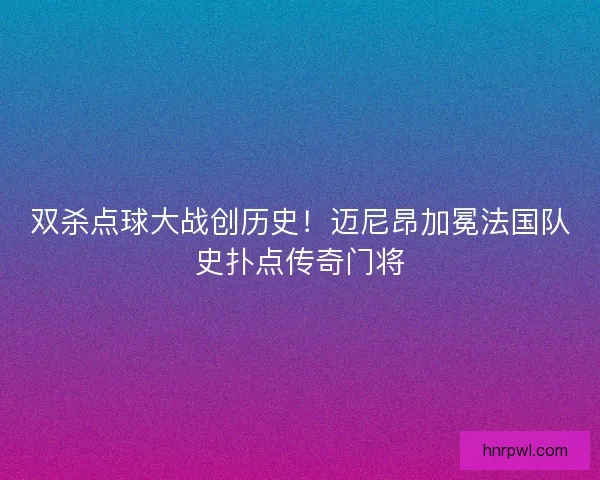 双杀点球大战创历史！迈尼昂加冕法国队史扑点传奇门将