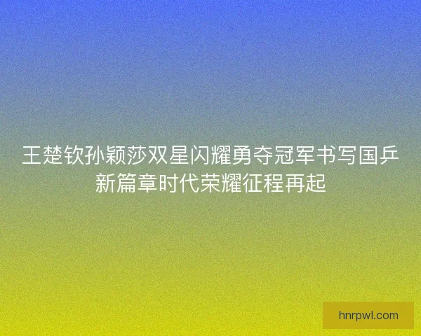 王楚钦孙颖莎双星闪耀勇夺冠军书写国乒新篇章时代荣耀征程再起
