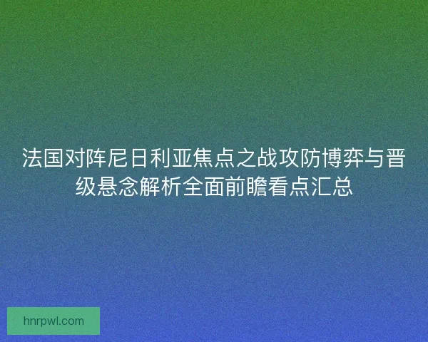 法国对阵尼日利亚焦点之战攻防博弈与晋级悬念解析全面前瞻看点汇总