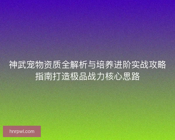神武宠物资质全解析与培养进阶实战攻略指南打造极品战力核心思路