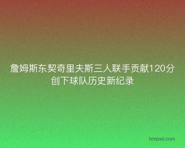 詹姆斯东契奇里夫斯三人联手贡献120分创下球队历史新纪录