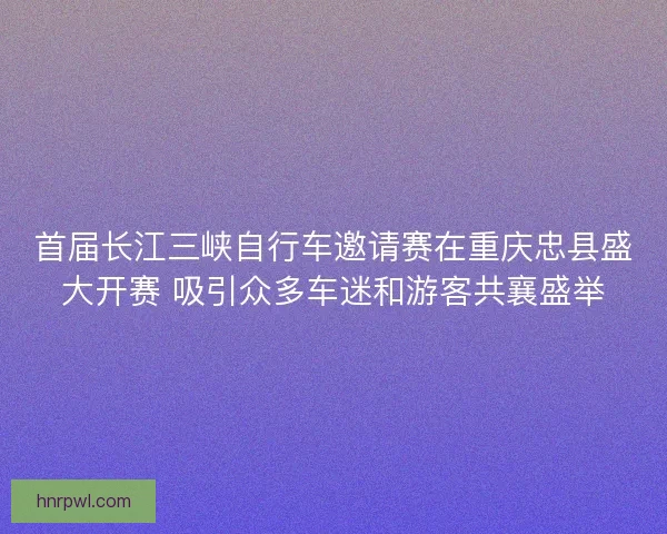 首届长江三峡自行车邀请赛在重庆忠县盛大开赛 吸引众多车迷和游客共襄盛举