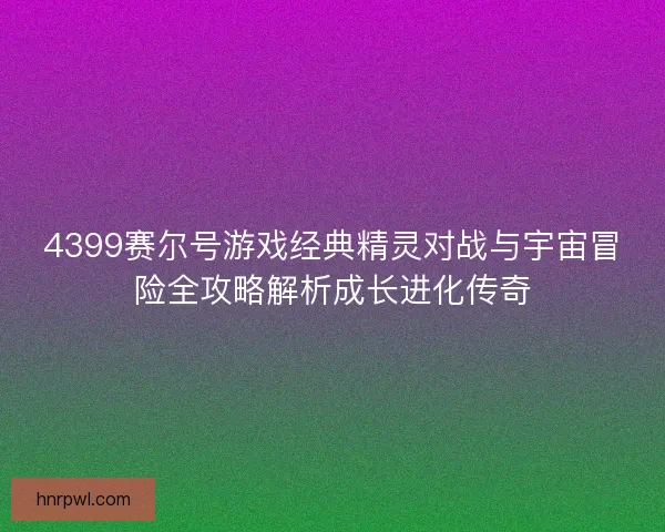 4399赛尔号游戏经典精灵对战与宇宙冒险全攻略解析成长进化传奇