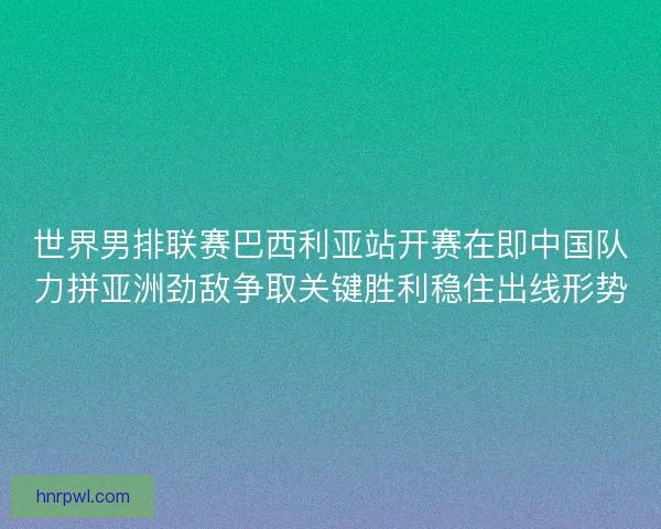 世界男排联赛巴西利亚站开赛在即中国队力拼亚洲劲敌争取关键胜利稳住出线形势