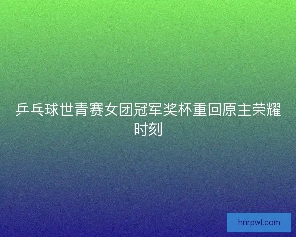 乒乓球世青赛女团冠军奖杯重回原主荣耀时刻