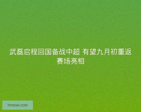 武磊启程回国备战中超 有望九月初重返赛场亮相
