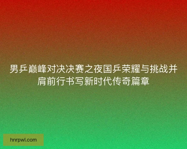 男乒巅峰对决决赛之夜国乒荣耀与挑战并肩前行书写新时代传奇篇章