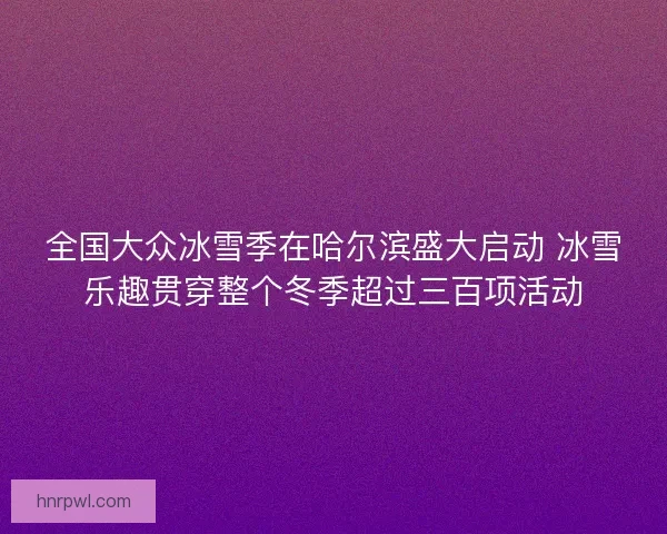 全国大众冰雪季在哈尔滨盛大启动 冰雪乐趣贯穿整个冬季超过三百项活动