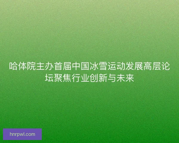 哈体院主办首届中国冰雪运动发展高层论坛聚焦行业创新与未来