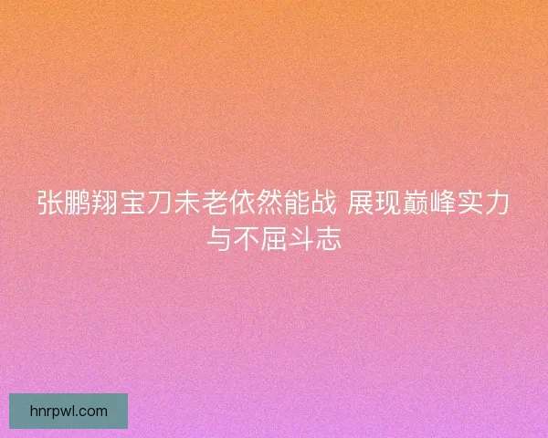 张鹏翔宝刀未老依然能战 展现巅峰实力与不屈斗志
