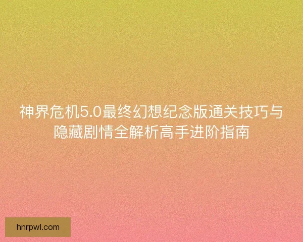 神界危机5.0最终幻想纪念版通关技巧与隐藏剧情全解析高手进阶指南
