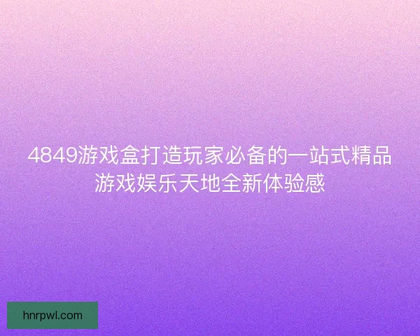 4849游戏盒打造玩家必备的一站式精品游戏娱乐天地全新体验感