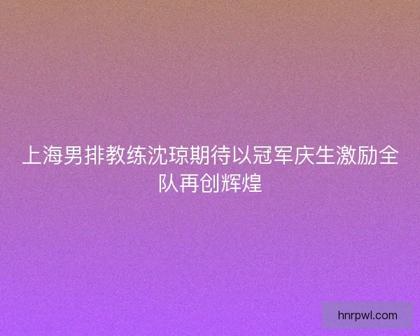 上海男排教练沈琼期待以冠军庆生激励全队再创辉煌
