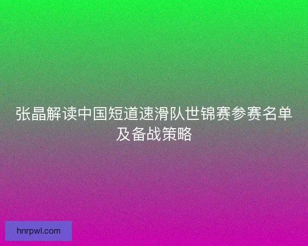 张晶解读中国短道速滑队世锦赛参赛名单及备战策略