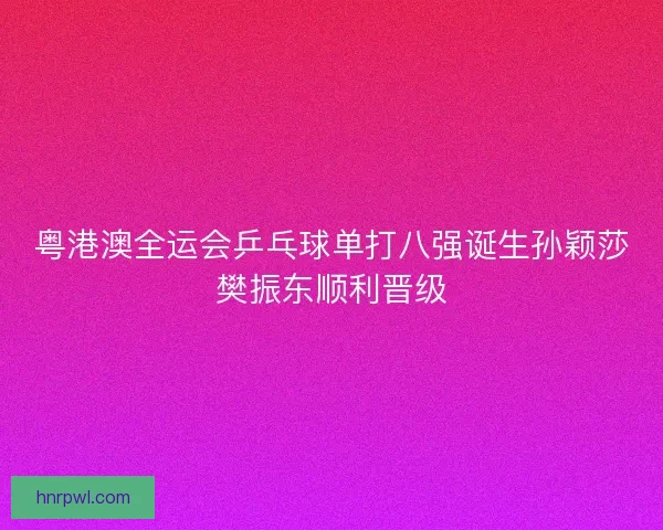 粤港澳全运会乒乓球单打八强诞生孙颖莎樊振东顺利晋级