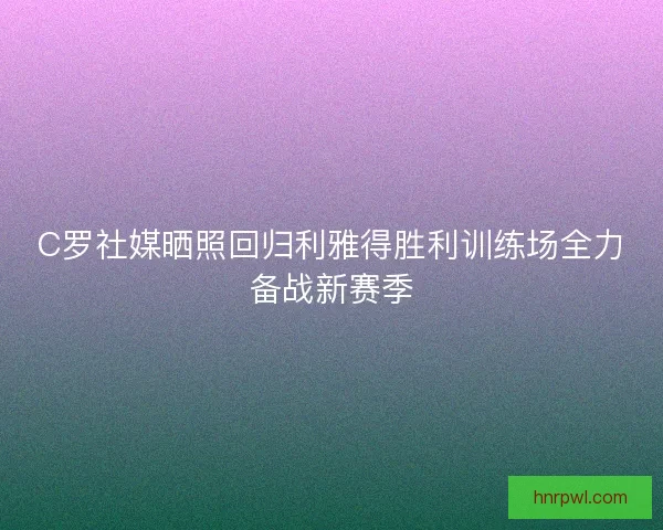 C罗社媒晒照回归利雅得胜利训练场全力备战新赛季