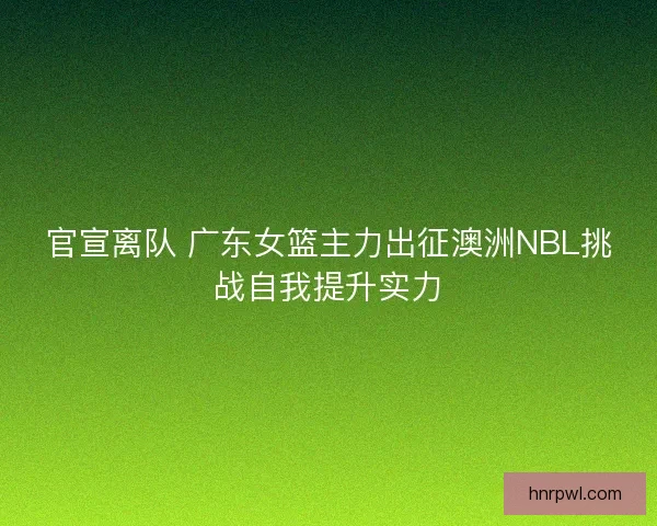 官宣离队 广东女篮主力出征澳洲NBL挑战自我提升实力 官宣离队 广东女篮主力出征澳洲NBL挑战自我提升实力