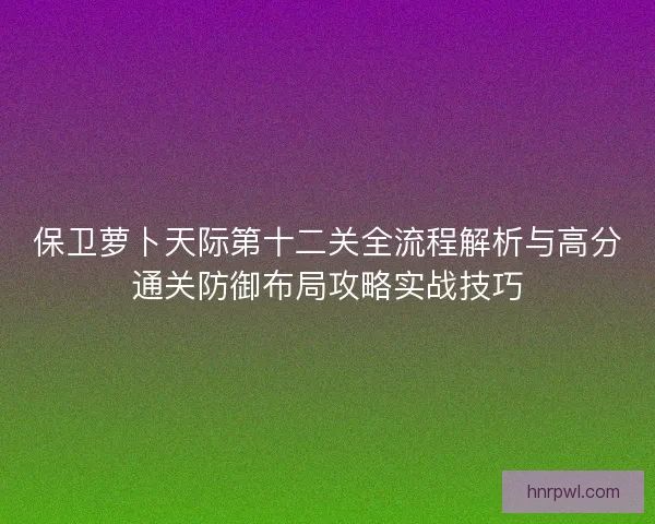 保卫萝卜天际第十二关全流程解析与高分通关防御布局攻略实战技巧 保卫萝卜天际第十二关全流程解析与高分通关防御布局攻略实战技巧
