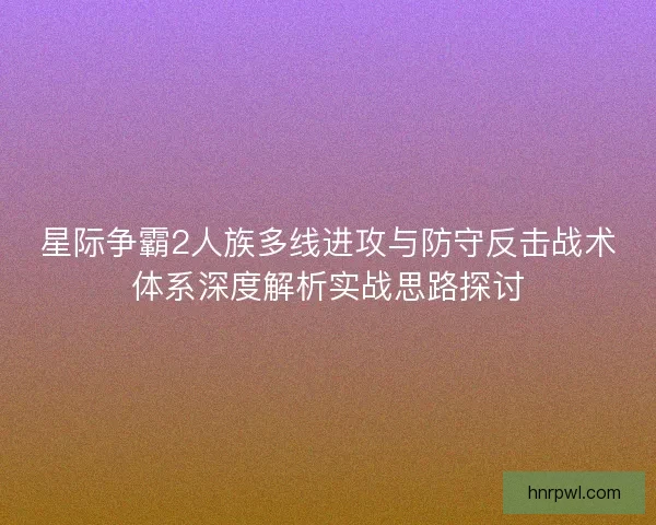 星际争霸2人族多线进攻与防守反击战术体系深度解析实战思路探讨 星际争霸2人族多线进攻与防守反击战术体系深度解析实战思路探讨