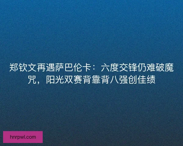 郑钦文再遇萨巴伦卡：六度交锋仍难破魔咒，阳光双赛背靠背八强创佳绩