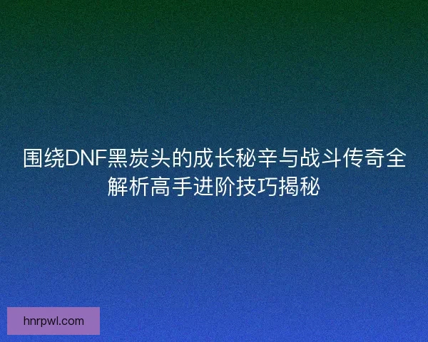 围绕DNF黑炭头的成长秘辛与战斗传奇全解析高手进阶技巧揭秘