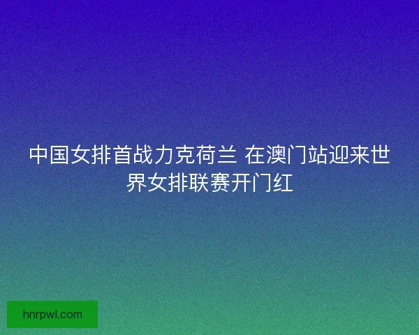 中国女排首战力克荷兰 在澳门站迎来世界女排联赛开门红