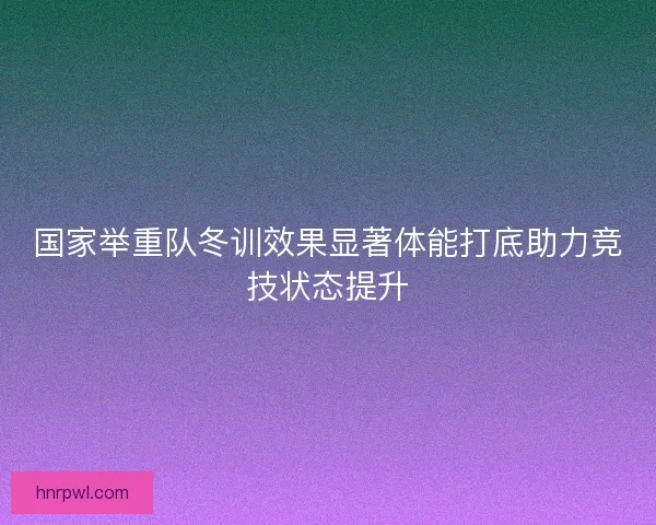 国家举重队冬训效果显著体能打底助力竞技状态提升