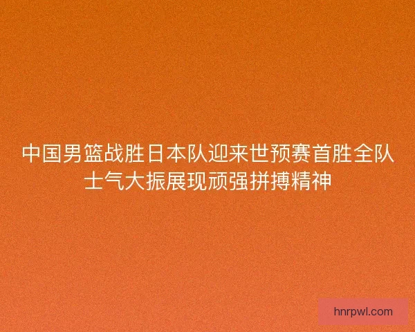 中国男篮战胜日本队迎来世预赛首胜全队士气大振展现顽强拼搏精神 中国男篮战胜日本队迎来世预赛首胜全队士气大振展现顽强拼搏精神